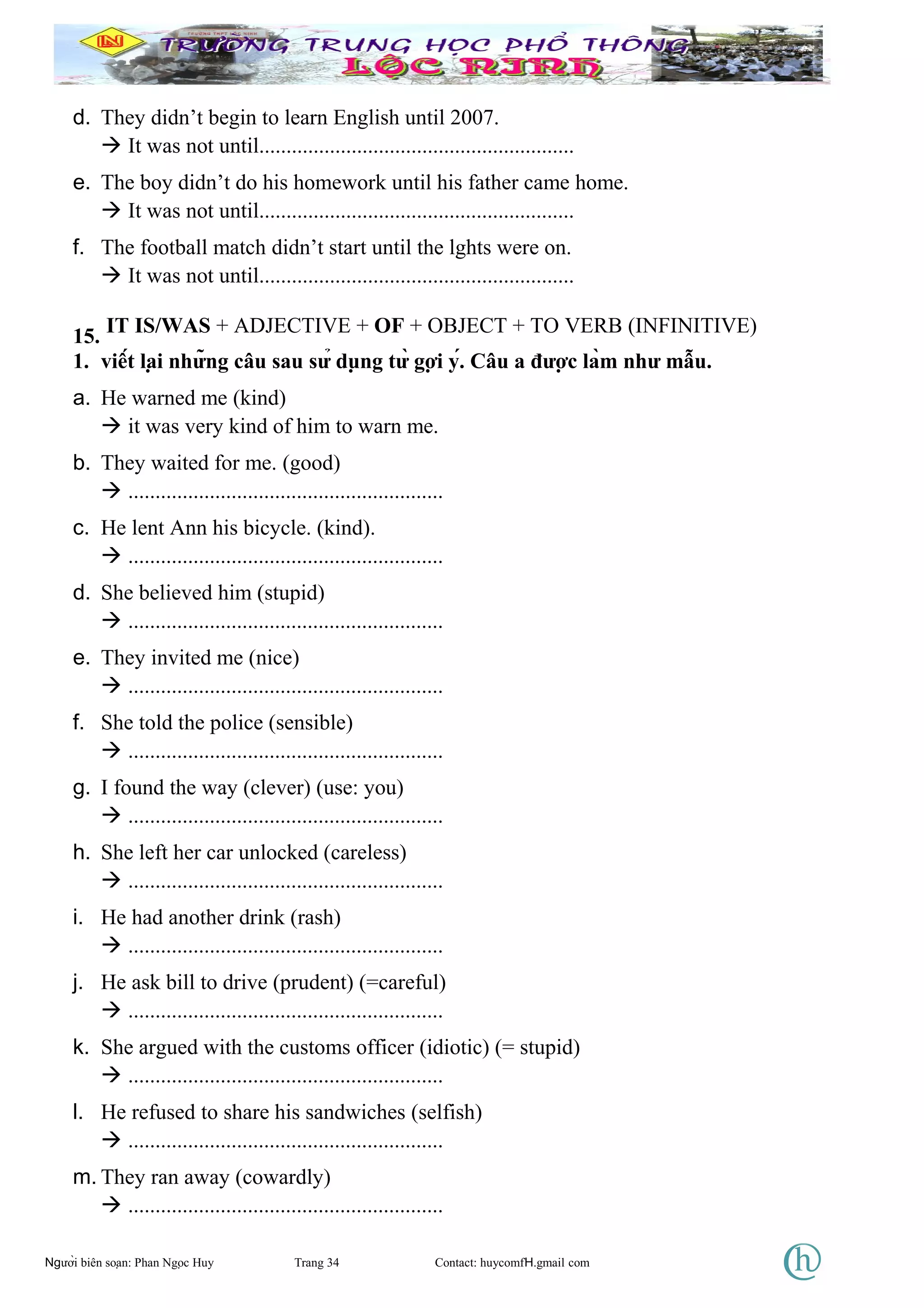 d. They didn’t begin to learn English until 2007.
 It was not until..........................................................
e. The boy didn’t do his homework until his father came home.
 It was not until..........................................................
f. The football match didn’t start until the lghts were on.
 It was not until..........................................................
15. IT IS/WAS + ADJECTIVE + OF + OBJECT + TO VERB (INFINITIVE)
1. viết lại những câu sau sử dụng từ gợi ý. Câu a được làm như mẫu.
a. He warned me (kind)
 it was very kind of him to warn me.
b. They waited for me. (good)
 ..........................................................
c. He lent Ann his bicycle. (kind).
 ..........................................................
d. She believed him (stupid)
 ..........................................................
e. They invited me (nice)
 ..........................................................
f. She told the police (sensible)
 ..........................................................
g. I found the way (clever) (use: you)
 ..........................................................
h. She left her car unlocked (careless)
 ..........................................................
i. He had another drink (rash)
 ..........................................................
j. He ask bill to drive (prudent) (=careful)
 ..........................................................
k. She argued with the customs officer (idiotic) (= stupid)
 ..........................................................
l. He refused to share his sandwiches (selfish)
 ..........................................................
m. They ran away (cowardly)
 ..........................................................
Người biên soạn: Phan Ngọc Huy Trang 34 Contact: huycomfH.gmail com
 