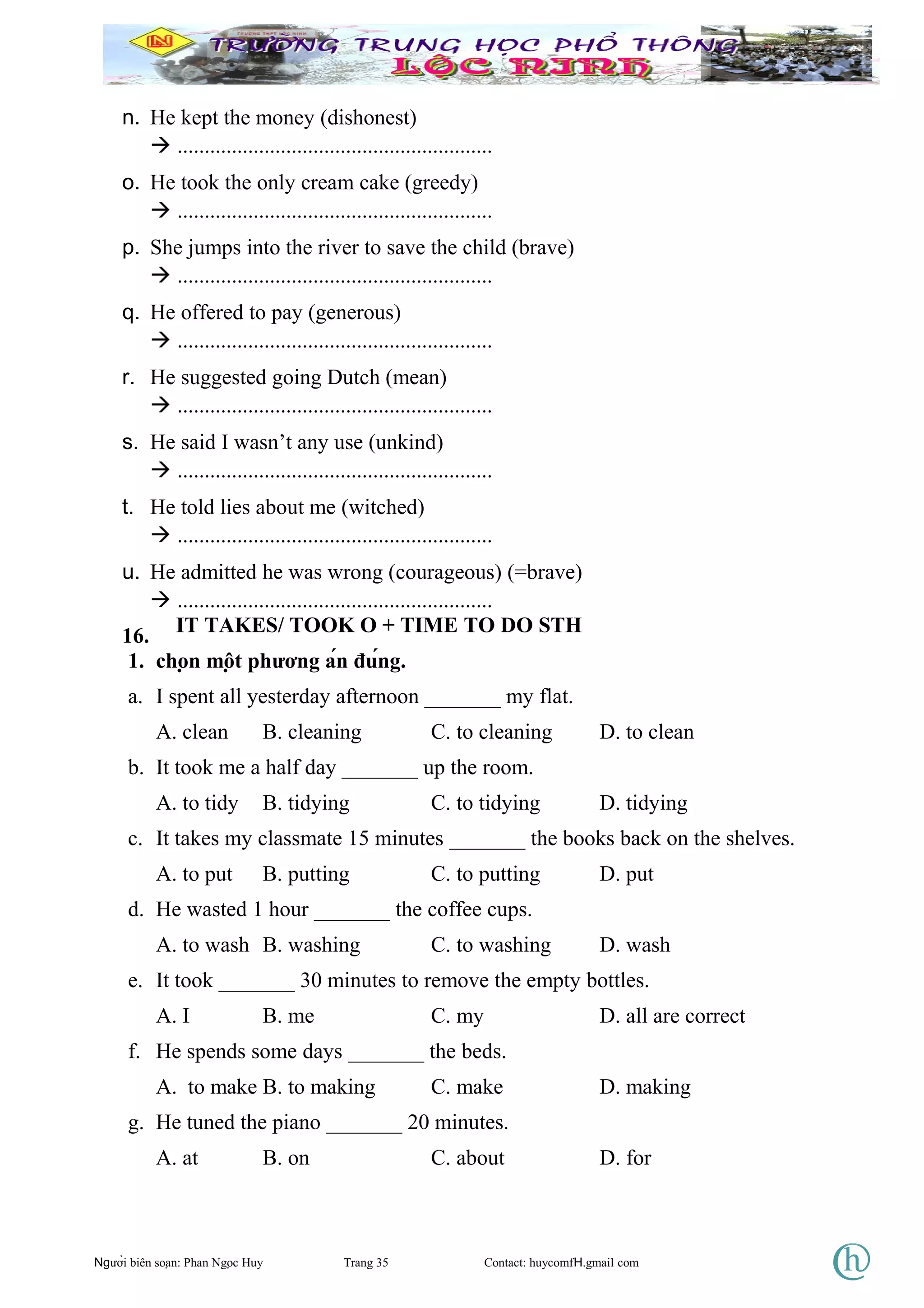 n. He kept the money (dishonest)
 ..........................................................
o. He took the only cream cake (greedy)
 ..........................................................
p. She jumps into the river to save the child (brave)
 ..........................................................
q. He offered to pay (generous)
 ..........................................................
r. He suggested going Dutch (mean)
 ..........................................................
s. He said I wasn’t any use (unkind)
 ..........................................................
t. He told lies about me (witched)
 ..........................................................
u. He admitted he was wrong (courageous) (=brave)
 ..........................................................
16. IT TAKES/ TOOK O + TIME TO DO STH
1. chọn một phương án đúng.
a. I spent all yesterday afternoon _______ my flat.
A. clean B. cleaning C. to cleaning D. to clean
b. It took me a half day _______ up the room.
A. to tidy B. tidying C. to tidying D. tidying
c. It takes my classmate 15 minutes _______ the books back on the shelves.
A. to put B. putting C. to putting D. put
d. He wasted 1 hour _______ the coffee cups.
A. to wash B. washing C. to washing D. wash
e. It took _______ 30 minutes to remove the empty bottles.
A. I B. me C. my D. all are correct
f. He spends some days _______ the beds.
A. to make B. to making C. make D. making
g. He tuned the piano _______ 20 minutes.
A. at B. on C. about D. for
Người biên soạn: Phan Ngọc Huy Trang 35 Contact: huycomfH.gmail com
 