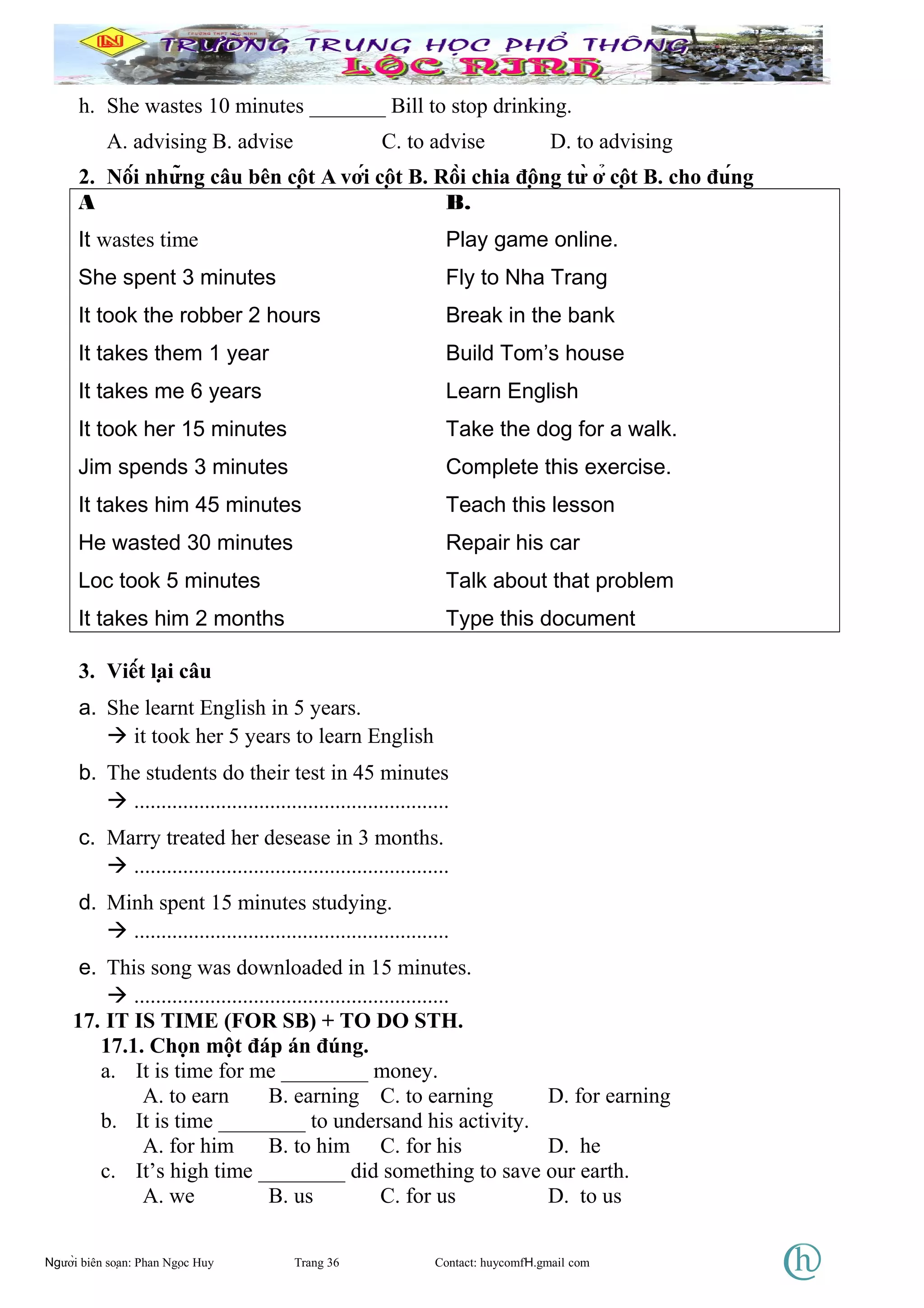 h. She wastes 10 minutes _______ Bill to stop drinking.
A. advising B. advise C. to advise D. to advising
2. Nối những câu bên cột A với cột B. Rồi chia động từ ở cột B. cho đúng
A B.
It wastes time Play game online.
She spent 3 minutes Fly to Nha Trang
It took the robber 2 hours Break in the bank
It takes them 1 year Build Tom’s house
It takes me 6 years Learn English
It took her 15 minutes Take the dog for a walk.
Jim spends 3 minutes Complete this exercise.
It takes him 45 minutes Teach this lesson
He wasted 30 minutes Repair his car
Loc took 5 minutes Talk about that problem
It takes him 2 months Type this document
3. Viết lại câu
a. She learnt English in 5 years.
 it took her 5 years to learn English
b. The students do their test in 45 minutes
 ..........................................................
c. Marry treated her desease in 3 months.
 ..........................................................
d. Minh spent 15 minutes studying.
 ..........................................................
e. This song was downloaded in 15 minutes.
 ..........................................................
17. IT IS TIME (FOR SB) + TO DO STH.
17.1. Chọn một đáp án đúng.
a. It is time for me ________ money.
A. to earn B. earning C. to earning D. for earning
b. It is time ________ to undersand his activity.
A. for him B. to him C. for his D. he
c. It’s high time ________ did something to save our earth.
A. we B. us C. for us D. to us
Người biên soạn: Phan Ngọc Huy Trang 36 Contact: huycomfH.gmail com
 