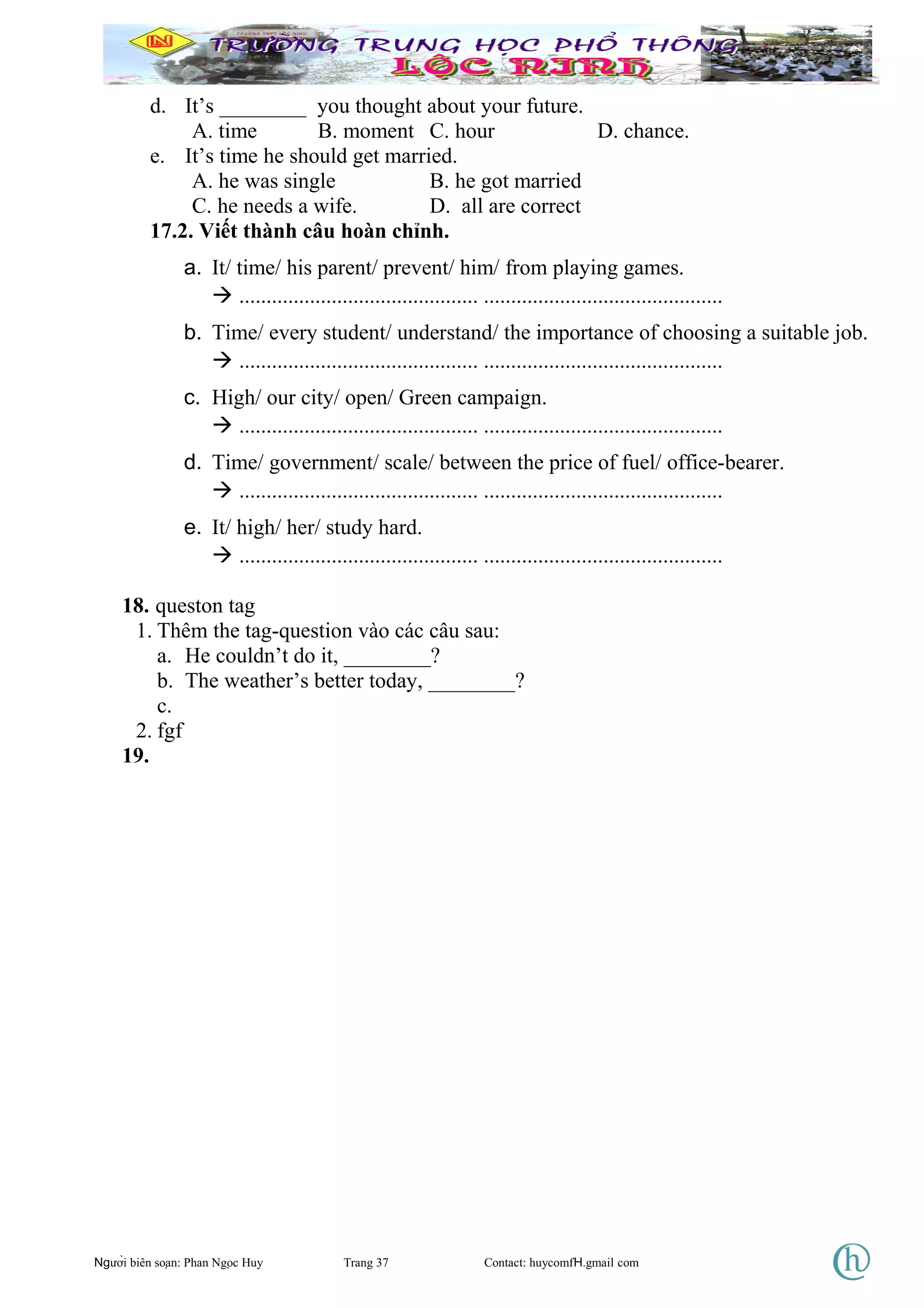 d. It’s ________ you thought about your future.
A. time B. moment C. hour D. chance.
e. It’s time he should get married.
A. he was single B. he got married
C. he needs a wife. D. all are correct
17.2. Viết thành câu hoàn chỉnh.
a. It/ time/ his parent/ prevent/ him/ from playing games.
 ............................................ ............................................
b. Time/ every student/ understand/ the importance of choosing a suitable job.
 ............................................ ............................................
c. High/ our city/ open/ Green campaign.
 ............................................ ............................................
d. Time/ government/ scale/ between the price of fuel/ office-bearer.
 ............................................ ............................................
e. It/ high/ her/ study hard.
 ............................................ ............................................
18. queston tag
1. Thêm the tag-question vào các câu sau:
a. He couldn’t do it, ________?
b. The weather’s better today, ________?
c.
2. fgf
19.
Người biên soạn: Phan Ngọc Huy Trang 37 Contact: huycomfH.gmail com
 