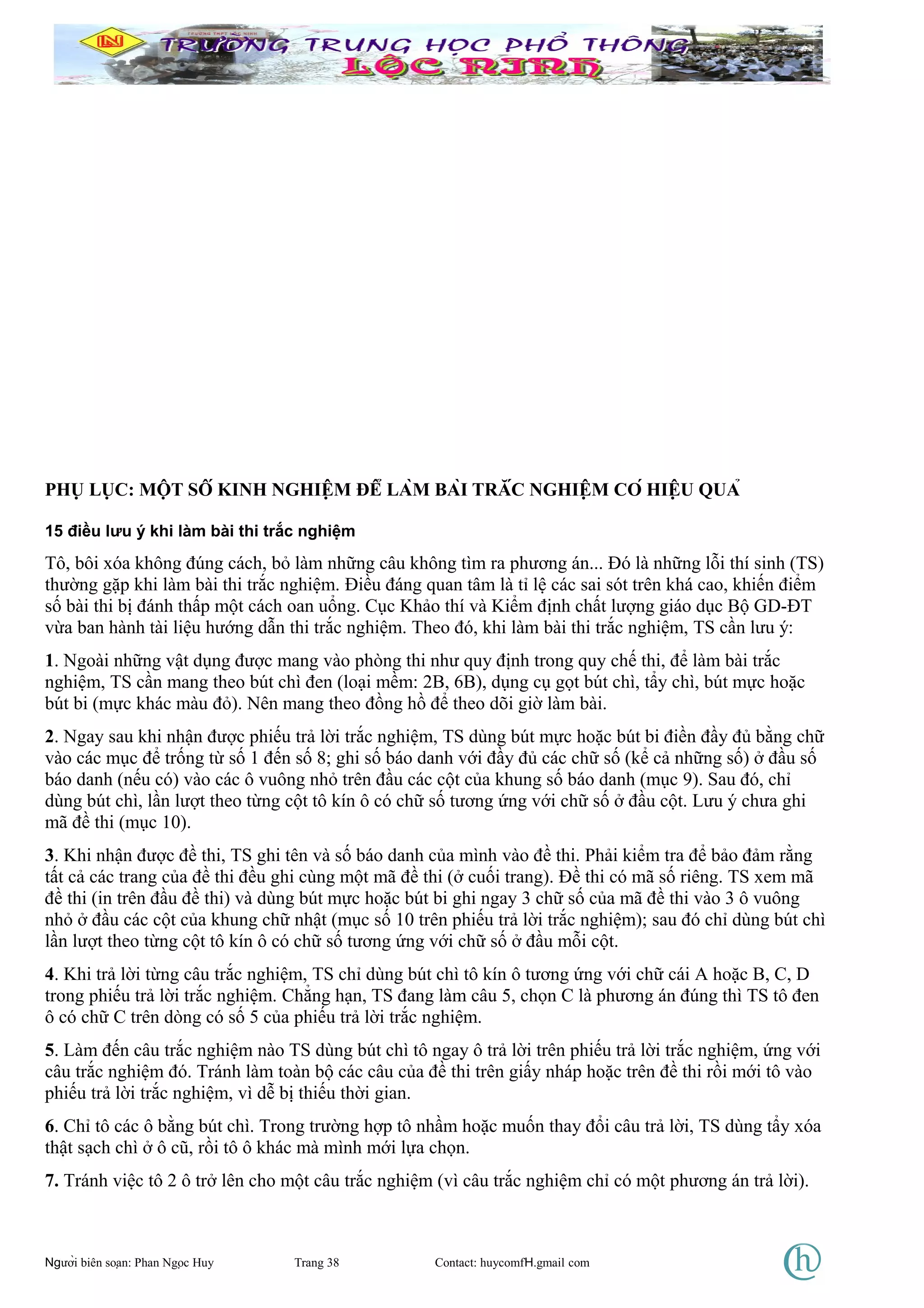 PHỤ LỤC: MỘT SỐ KINH NGHIỆM ĐỂ LÀM BÀI TRẮC NGHIỆM CÓ HIỆU QUẢ
15 điều lưu ý khi làm bài thi trắc nghiệm
Tô, bôi xóa không đúng cách, bỏ làm những câu không tìm ra phương án... Đó là những lỗi thí sinh (TS)
thường gặp khi làm bài thi trắc nghiệm. Điều đáng quan tâm là tỉ lệ các sai sót trên khá cao, khiến điểm
số bài thi bị đánh thấp một cách oan uổng. Cục Khảo thí và Kiểm định chất lượng giáo dục Bộ GD-ĐT
vừa ban hành tài liệu hướng dẫn thi trắc nghiệm. Theo đó, khi làm bài thi trắc nghiệm, TS cần lưu ý:
1. Ngoài những vật dụng được mang vào phòng thi như quy định trong quy chế thi, để làm bài trắc
nghiệm, TS cần mang theo bút chì đen (loại mềm: 2B, 6B), dụng cụ gọt bút chì, tẩy chì, bút mực hoặc
bút bi (mực khác màu đỏ). Nên mang theo đồng hồ để theo dõi giờ làm bài.
2. Ngay sau khi nhận được phiếu trả lời trắc nghiệm, TS dùng bút mực hoặc bút bi điền đầy đủ bằng chữ
vào các mục để trống từ số 1 đến số 8; ghi số báo danh với đầy đủ các chữ số (kể cả những số) ở đầu số
báo danh (nếu có) vào các ô vuông nhỏ trên đầu các cột của khung số báo danh (mục 9). Sau đó, chỉ
dùng bút chì, lần lượt theo từng cột tô kín ô có chữ số tương ứng với chữ số ở đầu cột. Lưu ý chưa ghi
mã đề thi (mục 10).
3. Khi nhận được đề thi, TS ghi tên và số báo danh của mình vào đề thi. Phải kiểm tra để bảo đảm rằng
tất cả các trang của đề thi đều ghi cùng một mã đề thi (ở cuối trang). Đề thi có mã số riêng. TS xem mã
đề thi (in trên đầu đề thi) và dùng bút mực hoặc bút bi ghi ngay 3 chữ số của mã đề thi vào 3 ô vuông
nhỏ ở đầu các cột của khung chữ nhật (mục số 10 trên phiếu trả lời trắc nghiệm); sau đó chỉ dùng bút chì
lần lượt theo từng cột tô kín ô có chữ số tương ứng với chữ số ở đầu mỗi cột.
4. Khi trả lời từng câu trắc nghiệm, TS chỉ dùng bút chì tô kín ô tương ứng với chữ cái A hoặc B, C, D
trong phiếu trả lời trắc nghiệm. Chẳng hạn, TS đang làm câu 5, chọn C là phương án đúng thì TS tô đen
ô có chữ C trên dòng có số 5 của phiếu trả lời trắc nghiệm.
5. Làm đến câu trắc nghiệm nào TS dùng bút chì tô ngay ô trả lời trên phiếu trả lời trắc nghiệm, ứng với
câu trắc nghiệm đó. Tránh làm toàn bộ các câu của đề thi trên giấy nháp hoặc trên đề thi rồi mới tô vào
phiếu trả lời trắc nghiệm, vì dễ bị thiếu thời gian.
6. Chỉ tô các ô bằng bút chì. Trong trường hợp tô nhầm hoặc muốn thay đổi câu trả lời, TS dùng tẩy xóa
thật sạch chì ở ô cũ, rồi tô ô khác mà mình mới lựa chọn.
7. Tránh việc tô 2 ô trở lên cho một câu trắc nghiệm (vì câu trắc nghiệm chỉ có một phương án trả lời).
Người biên soạn: Phan Ngọc Huy Trang 38 Contact: huycomfH.gmail com
 