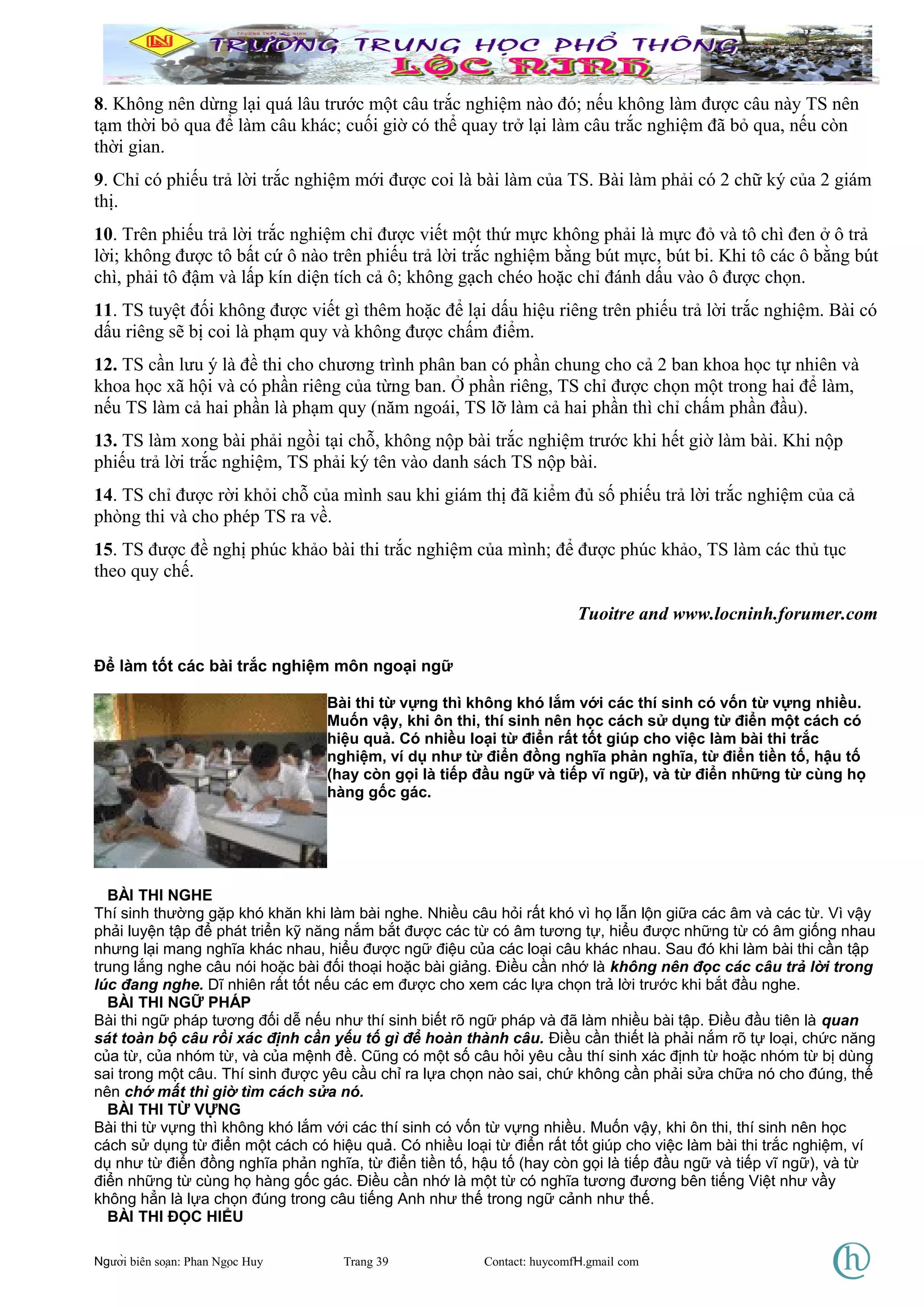 8. Không nên dừng lại quá lâu trước một câu trắc nghiệm nào đó; nếu không làm được câu này TS nên
tạm thời bỏ qua để làm câu khác; cuối giờ có thể quay trở lại làm câu trắc nghiệm đã bỏ qua, nếu còn
thời gian.
9. Chỉ có phiếu trả lời trắc nghiệm mới được coi là bài làm của TS. Bài làm phải có 2 chữ ký của 2 giám
thị.
10. Trên phiếu trả lời trắc nghiệm chỉ được viết một thứ mực không phải là mực đỏ và tô chì đen ở ô trả
lời; không được tô bất cứ ô nào trên phiếu trả lời trắc nghiệm bằng bút mực, bút bi. Khi tô các ô bằng bút
chì, phải tô đậm và lấp kín diện tích cả ô; không gạch chéo hoặc chỉ đánh dấu vào ô được chọn.
11. TS tuyệt đối không được viết gì thêm hoặc để lại dấu hiệu riêng trên phiếu trả lời trắc nghiệm. Bài có
dấu riêng sẽ bị coi là phạm quy và không được chấm điểm.
12. TS cần lưu ý là đề thi cho chương trình phân ban có phần chung cho cả 2 ban khoa học tự nhiên và
khoa học xã hội và có phần riêng của từng ban. Ở phần riêng, TS chỉ được chọn một trong hai để làm,
nếu TS làm cả hai phần là phạm quy (năm ngoái, TS lỡ làm cả hai phần thì chỉ chấm phần đầu).
13. TS làm xong bài phải ngồi tại chỗ, không nộp bài trắc nghiệm trước khi hết giờ làm bài. Khi nộp
phiếu trả lời trắc nghiệm, TS phải ký tên vào danh sách TS nộp bài.
14. TS chỉ được rời khỏi chỗ của mình sau khi giám thị đã kiểm đủ số phiếu trả lời trắc nghiệm của cả
phòng thi và cho phép TS ra về.
15. TS được đề nghị phúc khảo bài thi trắc nghiệm của mình; để được phúc khảo, TS làm các thủ tục
theo quy chế.
Tuoitre and www.locninh.forumer.com
Để làm tốt các bài trắc nghiệm môn ngoại ngữ
Bài thi từ vựng thì không khó lắm với các thí sinh có vốn từ vựng nhiều.
Muốn vậy, khi ôn thi, thí sinh nên học cách sử dụng từ điển một cách có
hiệu quả. Có nhiều loại từ điển rất tốt giúp cho việc làm bài thi trắc
nghiệm, ví dụ như từ điển đồng nghĩa phản nghĩa, từ điển tiền tố, hậu tố
(hay còn gọi là tiếp đầu ngữ và tiếp vĩ ngữ), và từ điển những từ cùng họ
hàng gốc gác.
BÀI THI NGHE
Thí sinh thường gặp khó khăn khi làm bài nghe. Nhiều câu hỏi rất khó vì họ lẫn lộn giữa các âm và các từ. Vì vậy
phải luyện tập để phát triển kỹ năng nắm bắt được các từ có âm tương tự, hiểu được những từ có âm giống nhau
nhưng lại mang nghĩa khác nhau, hiểu được ngữ điệu của các loại câu khác nhau. Sau đó khi làm bài thi cần tập
trung lắng nghe câu nói hoặc bài đối thoại hoặc bài giảng. Điều cần nhớ là không nên đọc các câu trả lời trong
lúc đang nghe. Dĩ nhiên rất tốt nếu các em được cho xem các lựa chọn trả lời trước khi bắt đầu nghe.
BÀI THI NGỮ PHÁP
Bài thi ngữ pháp tương đối dễ nếu như thí sinh biết rõ ngữ pháp và đã làm nhiều bài tập. Điều đầu tiên là quan
sát toàn bộ câu rồi xác định cần yếu tố gì để hoàn thành câu. Điều cần thiết là phải nắm rõ tự loại, chức năng
của từ, của nhóm từ, và của mệnh đề. Cũng có một số câu hỏi yêu cầu thí sinh xác định từ hoặc nhóm từ bị dùng
sai trong một câu. Thí sinh được yêu cầu chỉ ra lựa chọn nào sai, chứ không cần phải sửa chữa nó cho đúng, thế
nên chớ mất thì giờ tìm cách sửa nó.
BÀI THI TỪ VỰNG
Bài thi từ vựng thì không khó lắm với các thí sinh có vốn từ vựng nhiều. Muốn vậy, khi ôn thi, thí sinh nên học
cách sử dụng từ điển một cách có hiệu quả. Có nhiều loại từ điển rất tốt giúp cho việc làm bài thi trắc nghiệm, ví
dụ như từ điển đồng nghĩa phản nghĩa, từ điển tiền tố, hậu tố (hay còn gọi là tiếp đầu ngữ và tiếp vĩ ngữ), và từ
điển những từ cùng họ hàng gốc gác. Điều cần nhớ là một từ có nghĩa tương đương bên tiếng Việt như vầy
không hẳn là lựa chọn đúng trong câu tiếng Anh như thế trong ngữ cảnh như thế.
BÀI THI ĐỌC HIỂU
Người biên soạn: Phan Ngọc Huy Trang 39 Contact: huycomfH.gmail com
 