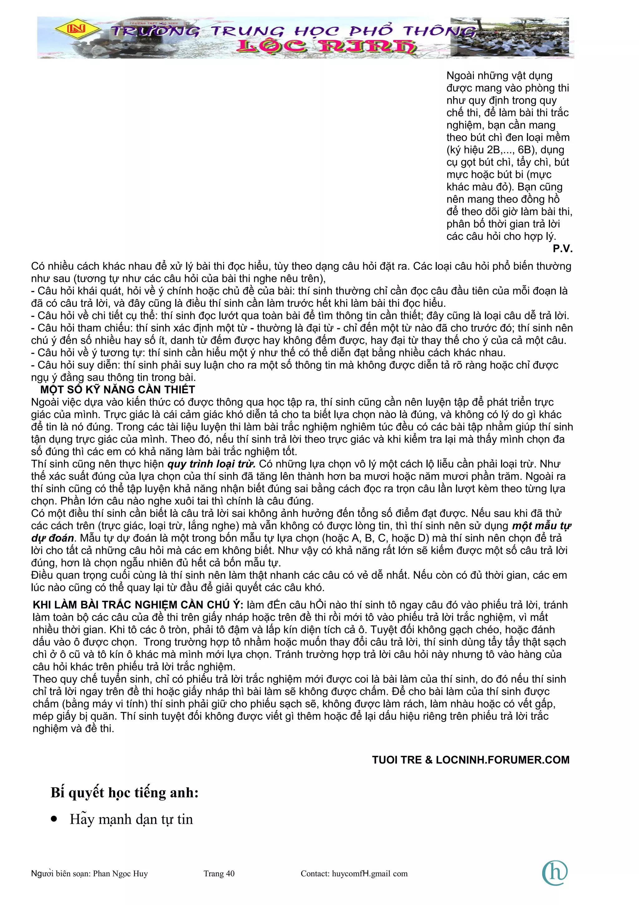 Có nhiều cách khác nhau để xử lý bài thi đọc hiểu, tùy theo dạng câu hỏi đặt ra. Các loại câu hỏi phổ biến thường
như sau (tương tự như các câu hỏi của bài thi nghe nêu trên),
- Câu hỏi khái quát, hỏi về ý chính hoặc chủ đề của bài: thí sinh thường chỉ cần đọc câu đầu tiên của mỗi đoạn là
đã có câu trả lời, và đây cũng là điều thí sinh cần làm trước hết khi làm bài thi đọc hiểu.
- Câu hỏi về chi tiết cụ thể: thí sinh đọc lướt qua toàn bài để tìm thông tin cần thiết; đây cũng là loại câu dễ trả lời.
- Câu hỏi tham chiếu: thí sinh xác định một từ - thường là đại từ - chỉ đến một từ nào đã cho trước đó; thí sinh nên
chú ý đến số nhiều hay số ít, danh từ đếm được hay không đếm được, hay đại từ thay thế cho ý của cả một câu.
- Câu hỏi về ý tương tự: thí sinh cần hiểu một ý như thế có thể diễn đạt bằng nhiều cách khác nhau.
- Câu hỏi suy diễn: thí sinh phải suy luận cho ra một số thông tin mà không được diễn tả rõ ràng hoặc chỉ được
ngụ ý đằng sau thông tin trong bài.
MỘT SỐ KỸ NĂNG CẦN THIẾT
Ngoài việc dựa vào kiến thức có được thông qua học tập ra, thí sinh cũng cần nên luyện tập để phát triển trực
giác của mình. Trực giác là cái cảm giác khó diễn tả cho ta biết lựa chọn nào là đúng, và không có lý do gì khác
để tin là nó đúng. Trong các tài liệu luyện thi làm bài trắc nghiệm nghiêm túc đều có các bài tập nhằm giúp thí sinh
tận dụng trực giác của mình. Theo đó, nếu thí sinh trả lời theo trực giác và khi kiểm tra lại mà thấy mình chọn đa
số đúng thì các em có khả năng làm bài trắc nghiệm tốt.
Thí sinh cũng nên thực hiện quy trình loại trừ. Có những lựa chọn vô lý một cách lộ liễu cần phải loại trừ. Như
thế xác suất đúng của lựa chọn của thí sinh đã tăng lên thành hơn ba mươi hoặc năm mươi phần trăm. Ngoài ra
thí sinh cũng có thể tập luyện khả năng nhận biết đúng sai bằng cách đọc ra trọn câu lần lượt kèm theo từng lựa
chọn. Phần lớn câu nào nghe xuôi tai thì chính là câu đúng.
Có một điều thí sinh cần biết là câu trả lời sai không ảnh hưởng đến tổng số điểm đạt được. Nếu sau khi đã thử
các cách trên (trực giác, loại trừ, lắng nghe) mà vẫn không có được lòng tin, thì thí sinh nên sử dụng một mẫu tự
dự đoán. Mẫu tự dự đoán là một trong bốn mẫu tự lựa chọn (hoặc A, B, C, hoặc D) mà thí sinh nên chọn để trả
lời cho tất cả những câu hỏi mà các em không biết. Như vậy có khả năng rất lớn sẽ kiếm được một số câu trả lời
đúng, hơn là chọn ngẫu nhiên đủ hết cả bốn mẫu tự.
Điều quan trọng cuối cùng là thí sinh nên làm thật nhanh các câu có vẻ dễ nhất. Nếu còn có đủ thời gian, các em
lúc nào cũng có thể quay lại từ đầu để giải quyết các câu khó.
Bí quyết học tiếng anh:
• Hãy mạnh dạn tự tin
Người biên soạn: Phan Ngọc Huy Trang 40 Contact: huycomfH.gmail com
Ngoài những vật dụng
được mang vào phòng thi
như quy định trong quy
chế thi, để làm bài thi trắc
nghiệm, bạn cần mang
theo bút chì đen loại mềm
(ký hiệu 2B,..., 6B), dụng
cụ gọt bút chì, tẩy chì, bút
mực hoặc bút bi (mực
khác màu đỏ). Bạn cũng
nên mang theo đồng hồ
để theo dõi giờ làm bài thi,
phân bố thời gian trả lời
các câu hỏi cho hợp lý.
P.V.
KHI LÀM BÀI TRẮC NGHIỆM CẦN CHÚ Ý: làm đẾn câu hỎi nào thí sinh tô ngay câu đó vào phiếu trả lời, tránh
làm toàn bộ các câu của đề thi trên giấy nháp hoặc trên đề thi rồi mới tô vào phiếu trả lời trắc nghiệm, vì mất
nhiều thời gian. Khi tô các ô tròn, phải tô đậm và lấp kín diện tích cả ô. Tuyệt đối không gạch chéo, hoặc đánh
dấu vào ô được chọn. Trong trường hợp tô nhầm hoặc muốn thay đổi câu trả lời, thí sinh dùng tẩy tẩy thật sạch
chì ở ô cũ và tô kín ô khác mà mình mới lựa chọn. Tránh trường hợp trả lời câu hỏi này nhưng tô vào hàng của
câu hỏi khác trên phiếu trả lời trắc nghiệm.
Theo quy chế tuyển sinh, chỉ có phiếu trả lời trắc nghiệm mới được coi là bài làm của thí sinh, do đó nếu thí sinh
chỉ trả lời ngay trên đề thi hoặc giấy nháp thì bài làm sẽ không được chấm. Để cho bài làm của thí sinh được
chấm (bằng máy vi tính) thí sinh phải giữ cho phiếu sạch sẽ, không được làm rách, làm nhàu hoặc có vết gấp,
mép giấy bị quăn. Thí sinh tuyệt đối không được viết gì thêm hoặc để lại dấu hiệu riêng trên phiếu trả lời trắc
nghiệm và đề thi.
TUOI TRE & LOCNINH.FORUMER.COM
 