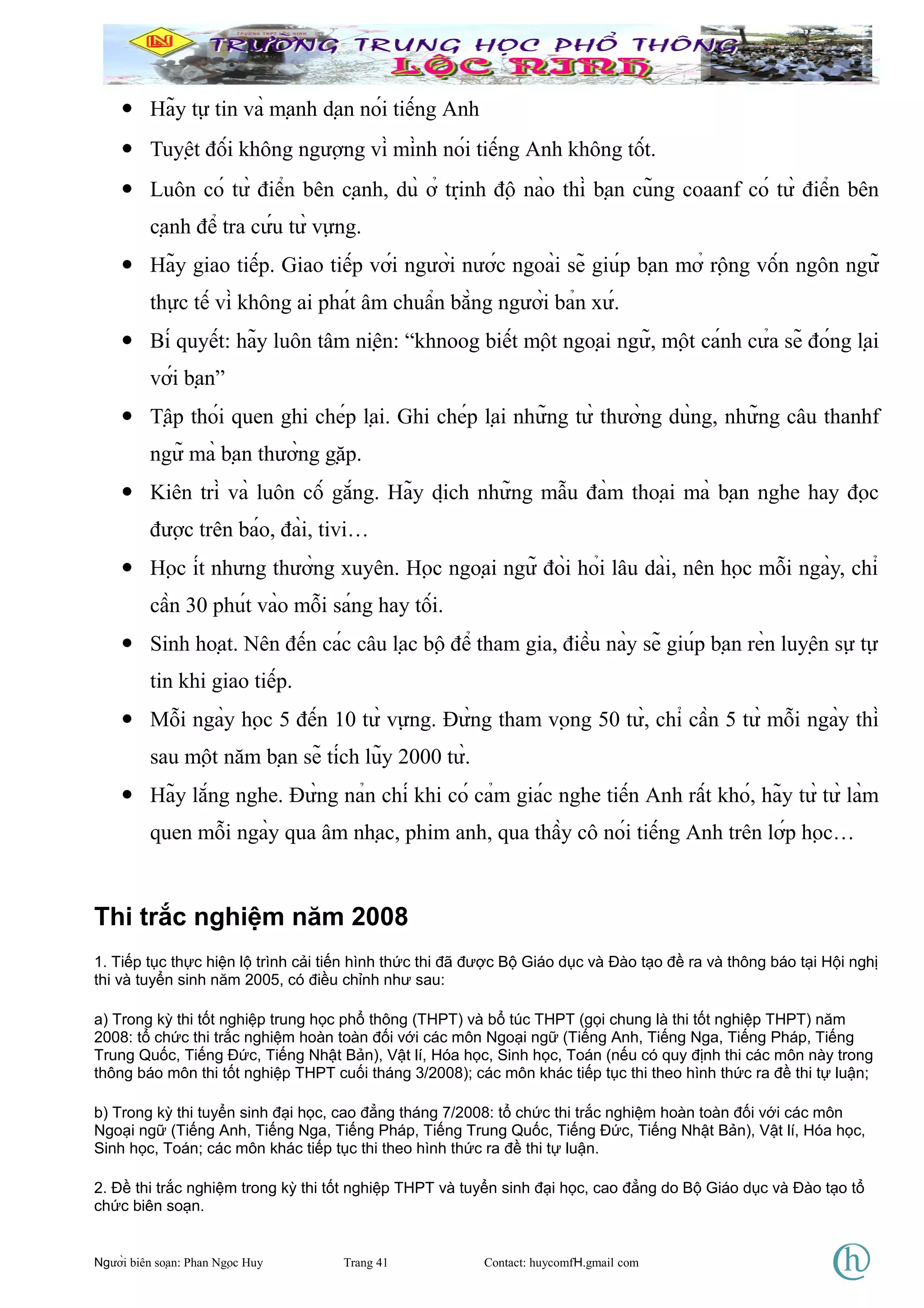• Hãy tự tin và mạnh dạn nói tiếng Anh
• Tuyệt đối không ngượng vì mình nói tiếng Anh không tốt.
• Luôn có từ điển bên cạnh, dù ở trịnh độ nào thì bạn cũng coaanf có từ điển bên
cạnh để tra cứu từ vựng.
• Hãy giao tiếp. Giao tiếp với người nước ngoài sẽ giúp bạn mở rộng vốn ngôn ngữ
thực tế vì không ai phát âm chuẩn bằng người bản xứ.
• Bí quyết: hãy luôn tâm niện: “khnoog biết một ngoại ngữ, một cánh cửa sẽ đóng lại
với bạn”
• Tập thói quen ghi chép lại. Ghi chép lại những từ thường dùng, những câu thanhf
ngữ mà bạn thường gặp.
• Kiên trì và luôn cố gắng. Hãy dịch những mẫu đàm thoại mà bạn nghe hay đọc
được trên báo, đài, tivi…
• Học ít nhưng thường xuyên. Học ngoại ngữ đòi hỏi lâu dài, nên học mỗi ngày, chỉ
cần 30 phút vào mỗi sáng hay tối.
• Sinh hoạt. Nên đến các câu lạc bộ để tham gia, điều này sẽ giúp bạn rèn luyện sự tự
tin khi giao tiếp.
• Mỗi ngày học 5 đến 10 từ vựng. Đừng tham vọng 50 từ, chỉ cần 5 từ mỗi ngày thì
sau một năm bạn sẽ tích lũy 2000 từ.
• Hãy lắng nghe. Đừng nản chí khi có cảm giác nghe tiến Anh rất khó, hãy từ từ làm
quen mỗi ngày qua âm nhạc, phim anh, qua thầy cô nói tiếng Anh trên lớp học…
Thi trắc nghiệm năm 2008
1. Tiếp tục thực hiện lộ trình cải tiến hình thức thi đã được Bộ Giáo dục và Đào tạo đề ra và thông báo tại Hội nghị
thi và tuyển sinh năm 2005, có điều chỉnh như sau:
a) Trong kỳ thi tốt nghiệp trung học phổ thông (THPT) và bổ túc THPT (gọi chung là thi tốt nghiệp THPT) năm
2008: tổ chức thi trắc nghiệm hoàn toàn đối với các môn Ngoại ngữ (Tiếng Anh, Tiếng Nga, Tiếng Pháp, Tiếng
Trung Quốc, Tiếng Đức, Tiếng Nhật Bản), Vật lí, Hóa học, Sinh học, Toán (nếu có quy định thi các môn này trong
thông báo môn thi tốt nghiệp THPT cuối tháng 3/2008); các môn khác tiếp tục thi theo hình thức ra đề thi tự luận;
b) Trong kỳ thi tuyển sinh đại học, cao đẳng tháng 7/2008: tổ chức thi trắc nghiệm hoàn toàn đối với các môn
Ngoại ngữ (Tiếng Anh, Tiếng Nga, Tiếng Pháp, Tiếng Trung Quốc, Tiếng Đức, Tiếng Nhật Bản), Vật lí, Hóa học,
Sinh học, Toán; các môn khác tiếp tục thi theo hình thức ra đề thi tự luận.
2. Đề thi trắc nghiệm trong kỳ thi tốt nghiệp THPT và tuyển sinh đại học, cao đẳng do Bộ Giáo dục và Đào tạo tổ
chức biên soạn.
Người biên soạn: Phan Ngọc Huy Trang 41 Contact: huycomfH.gmail com
 