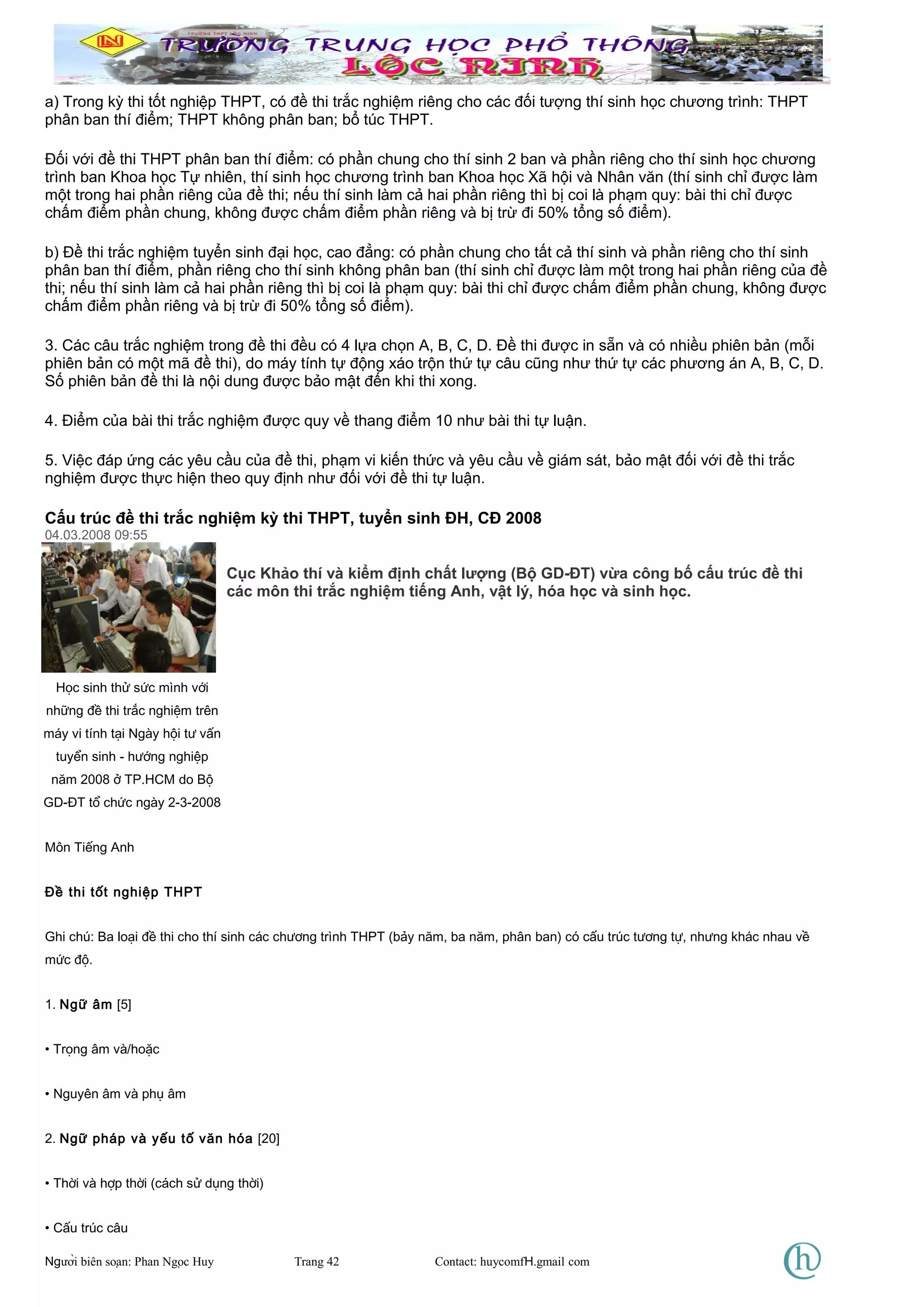 a) Trong kỳ thi tốt nghiệp THPT, có đề thi trắc nghiệm riêng cho các đối tượng thí sinh học chương trình: THPT
phân ban thí điểm; THPT không phân ban; bổ túc THPT.
Đối với đề thi THPT phân ban thí điểm: có phần chung cho thí sinh 2 ban và phần riêng cho thí sinh học chương
trình ban Khoa học Tự nhiên, thí sinh học chương trình ban Khoa học Xã hội và Nhân văn (thí sinh chỉ được làm
một trong hai phần riêng của đề thi; nếu thí sinh làm cả hai phần riêng thì bị coi là phạm quy: bài thi chỉ được
chấm điểm phần chung, không được chấm điểm phần riêng và bị trừ đi 50% tổng số điểm).
b) Đề thi trắc nghiệm tuyển sinh đại học, cao đẳng: có phần chung cho tất cả thí sinh và phần riêng cho thí sinh
phân ban thí điểm, phần riêng cho thí sinh không phân ban (thí sinh chỉ được làm một trong hai phần riêng của đề
thi; nếu thí sinh làm cả hai phần riêng thì bị coi là phạm quy: bài thi chỉ được chấm điểm phần chung, không được
chấm điểm phần riêng và bị trừ đi 50% tổng số điểm).
3. Các câu trắc nghiệm trong đề thi đều có 4 lựa chọn A, B, C, D. Đề thi được in sẵn và có nhiều phiên bản (mỗi
phiên bản có một mã đề thi), do máy tính tự động xáo trộn thứ tự câu cũng như thứ tự các phương án A, B, C, D.
Số phiên bản đề thi là nội dung được bảo mật đến khi thi xong.
4. Điểm của bài thi trắc nghiệm được quy về thang điểm 10 như bài thi tự luận.
5. Việc đáp ứng các yêu cầu của đề thi, phạm vi kiến thức và yêu cầu về giám sát, bảo mật đối với đề thi trắc
nghiệm được thực hiện theo quy định như đối với đề thi tự luận.
Cấu trúc đề thi trắc nghiệm kỳ thi THPT, tuyển sinh ĐH, CĐ 2008
04.03.2008 09:55
Cục Khảo thí và kiểm định chất lượng (Bộ GD-ĐT) vừa công bố cấu trúc đề thi
các môn thi trắc nghiệm tiếng Anh, vật lý, hóa học và sinh học.
Môn Tiếng Anh
Đề thi tốt nghiệp THPT
Ghi chú: Ba loại đề thi cho thí sinh các chương trình THPT (bảy năm, ba năm, phân ban) có cấu trúc tương tự, nhưng khác nhau về
mức độ.
1. Ngữ âm [5]
• Trọng âm và/hoặc
• Nguyên âm và phụ âm
2. Ngữ pháp và yếu tố văn hóa [20]
• Thời và hợp thời (cách sử dụng thời)
• Cấu trúc câu
Người biên soạn: Phan Ngọc Huy Trang 42 Contact: huycomfH.gmail com
Học sinh thử sức mình với
những đề thi trắc nghiệm trên
máy vi tính tại Ngày hội tư vấn
tuyển sinh - hướng nghiệp
năm 2008 ở TP.HCM do Bộ
GD-ĐT tổ chức ngày 2-3-2008
 