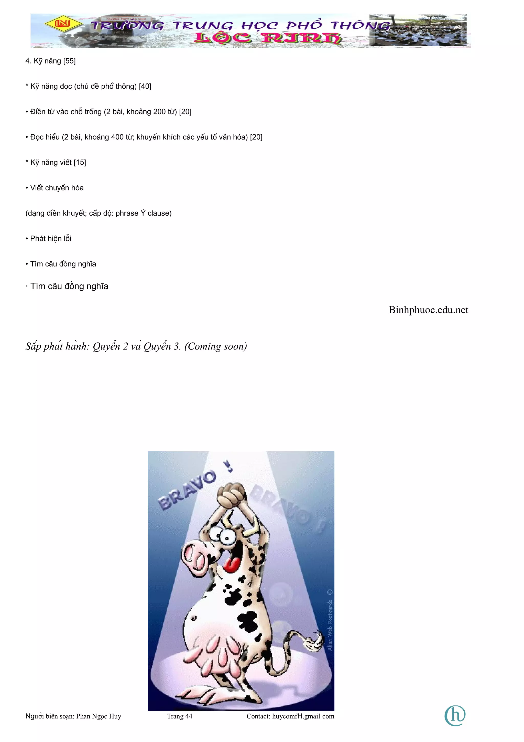 4. Kỹ năng [55]
* Kỹ năng đọc (chủ đề phổ thông) [40]
• Điền từ vào chỗ trống (2 bài, khoảng 200 từ) [20]
• Đọc hiểu (2 bài, khoảng 400 từ; khuyến khích các yếu tố văn hóa) [20]
* Kỹ năng viết [15]
• Viết chuyển hóa
(dạng điền khuyết; cấp độ: phrase Ý clause)
• Phát hiện lỗi
• Tìm câu đồng nghĩa
· Tìm câu đồng nghĩa
Binhphuoc.edu.net
Sắp phát hành: Quyển 2 và Quyển 3. (Coming soon)
Người biên soạn: Phan Ngọc Huy Trang 44 Contact: huycomfH.gmail com
 