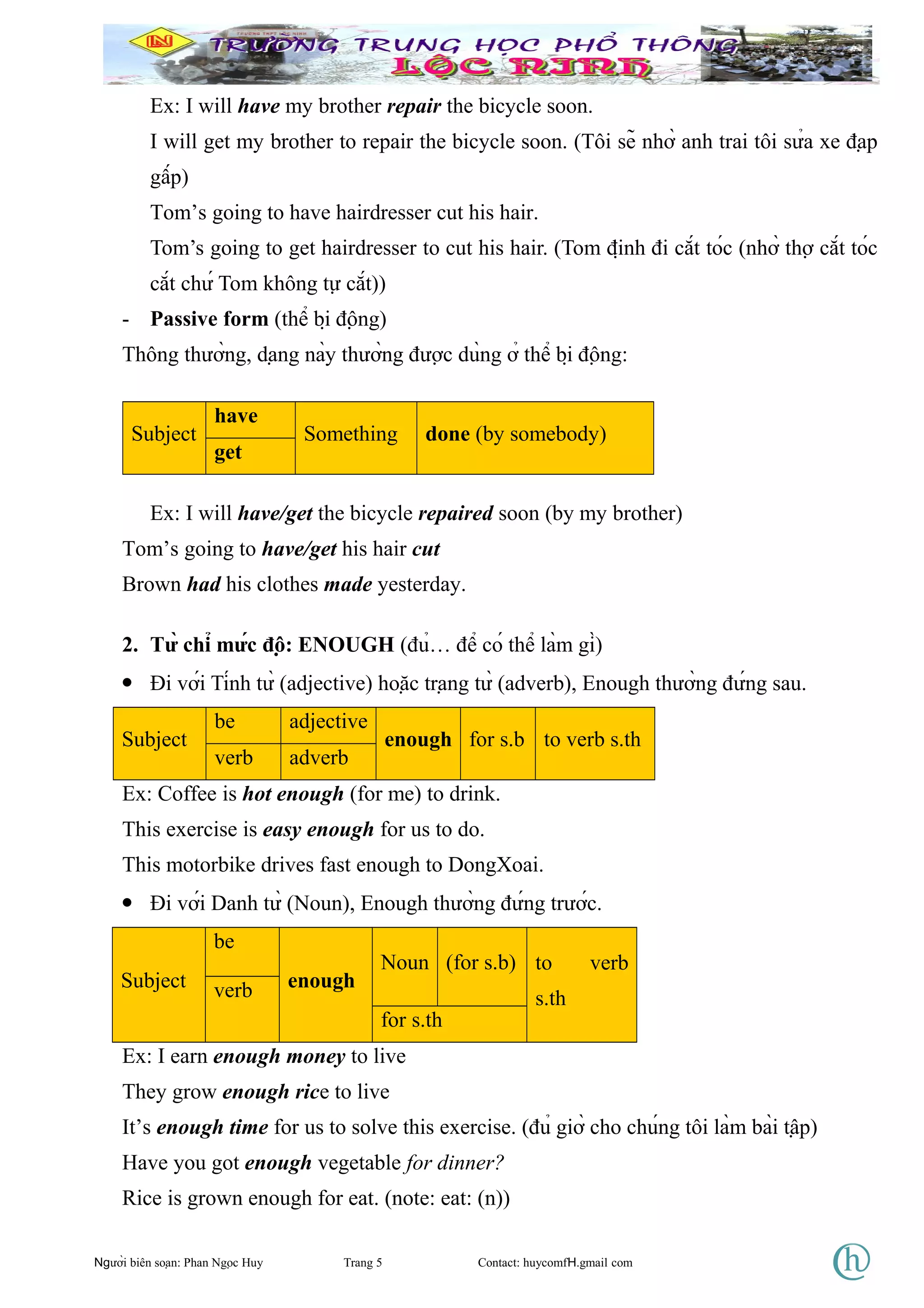 Ex: I will have my brother repair the bicycle soon.
I will get my brother to repair the bicycle soon. (Tôi sẽ nhờ anh trai tôi sửa xe đạp
gấp)
Tom’s going to have hairdresser cut his hair.
Tom’s going to get hairdresser to cut his hair. (Tom định đi cắt tóc (nhờ thợ cắt tóc
cắt chứ Tom không tự cắt))
- Passive form (thể bị động)
Thông thường, dạng này thường được dùng ở thể bị động:
Subject
have
Something done (by somebody)
get
Ex: I will have/get the bicycle repaired soon (by my brother)
Tom’s going to have/get his hair cut
Brown had his clothes made yesterday.
2. Từ chỉ mức độ: ENOUGH (đủ… để có thể làm gì)
• Đi với Tính từ (adjective) hoặc trạng từ (adverb), Enough thường đứng sau.
Subject
be adjective
enough for s.b to verb s.th
verb adverb
Ex: Coffee is hot enough (for me) to drink.
This exercise is easy enough for us to do.
This motorbike drives fast enough to DongXoai.
• Đi với Danh từ (Noun), Enough thường đứng trước.
Subject
be
enough
Noun (for s.b) to verb
s.thverb
for s.th
Ex: I earn enough money to live
They grow enough rice to live
It’s enough time for us to solve this exercise. (đủ giờ cho chúng tôi làm bài tập)
Have you got enough vegetable for dinner?
Rice is grown enough for eat. (note: eat: (n))
Người biên soạn: Phan Ngọc Huy Trang 5 Contact: huycomfH.gmail com
 
