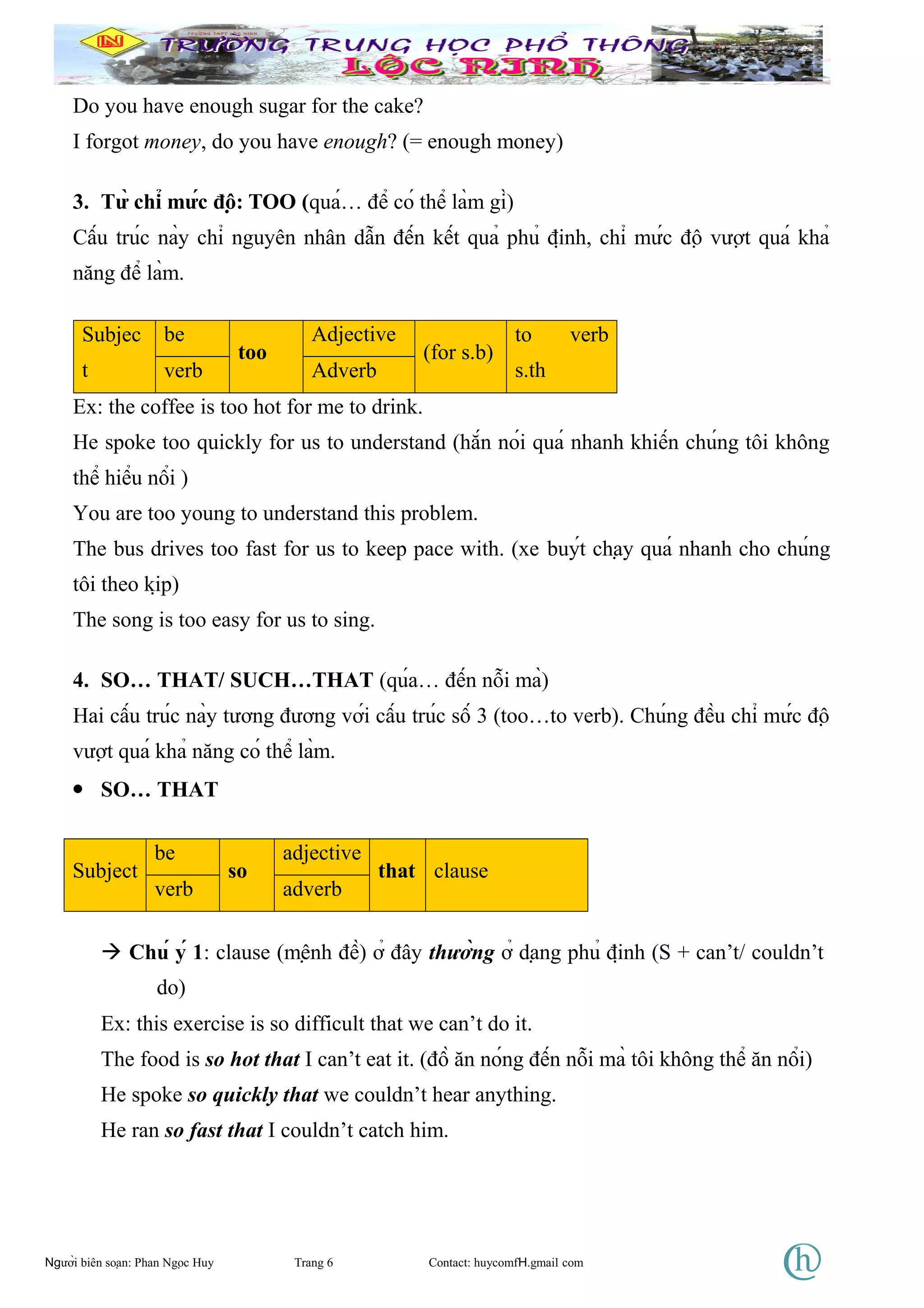 Do you have enough sugar for the cake?
I forgot money, do you have enough? (= enough money)
3. Từ chỉ mức độ: TOO (quá… để có thể làm gì)
Cấu trúc này chỉ nguyên nhân dẫn đến kết quả phủ định, chỉ mức độ vượt quá khả
năng để làm.
Subjec
t
be
too
Adjective
(for s.b)
to verb
s.thverb Adverb
Ex: the coffee is too hot for me to drink.
He spoke too quickly for us to understand (hắn nói quá nhanh khiến chúng tôi không
thể hiểu nổi )
You are too young to understand this problem.
The bus drives too fast for us to keep pace with. (xe buýt chạy quá nhanh cho chúng
tôi theo kịp)
The song is too easy for us to sing.
4. SO… THAT/ SUCH…THAT (qúa… đến nỗi mà)
Hai cấu trúc này tương đương với cấu trúc số 3 (too…to verb). Chúng đều chỉ mức độ
vượt quá khả năng có thể làm.
• SO… THAT
Subject
be
so
adjective
that clause
verb adverb
 Chú ý 1: clause (mệnh đề) ở đây thường ở dạng phủ định (S + can’t/ couldn’t
do)
Ex: this exercise is so difficult that we can’t do it.
The food is so hot that I can’t eat it. (đồ ăn nóng đến nỗi mà tôi không thể ăn nổi)
He spoke so quickly that we couldn’t hear anything.
He ran so fast that I couldn’t catch him.
Người biên soạn: Phan Ngọc Huy Trang 6 Contact: huycomfH.gmail com
 