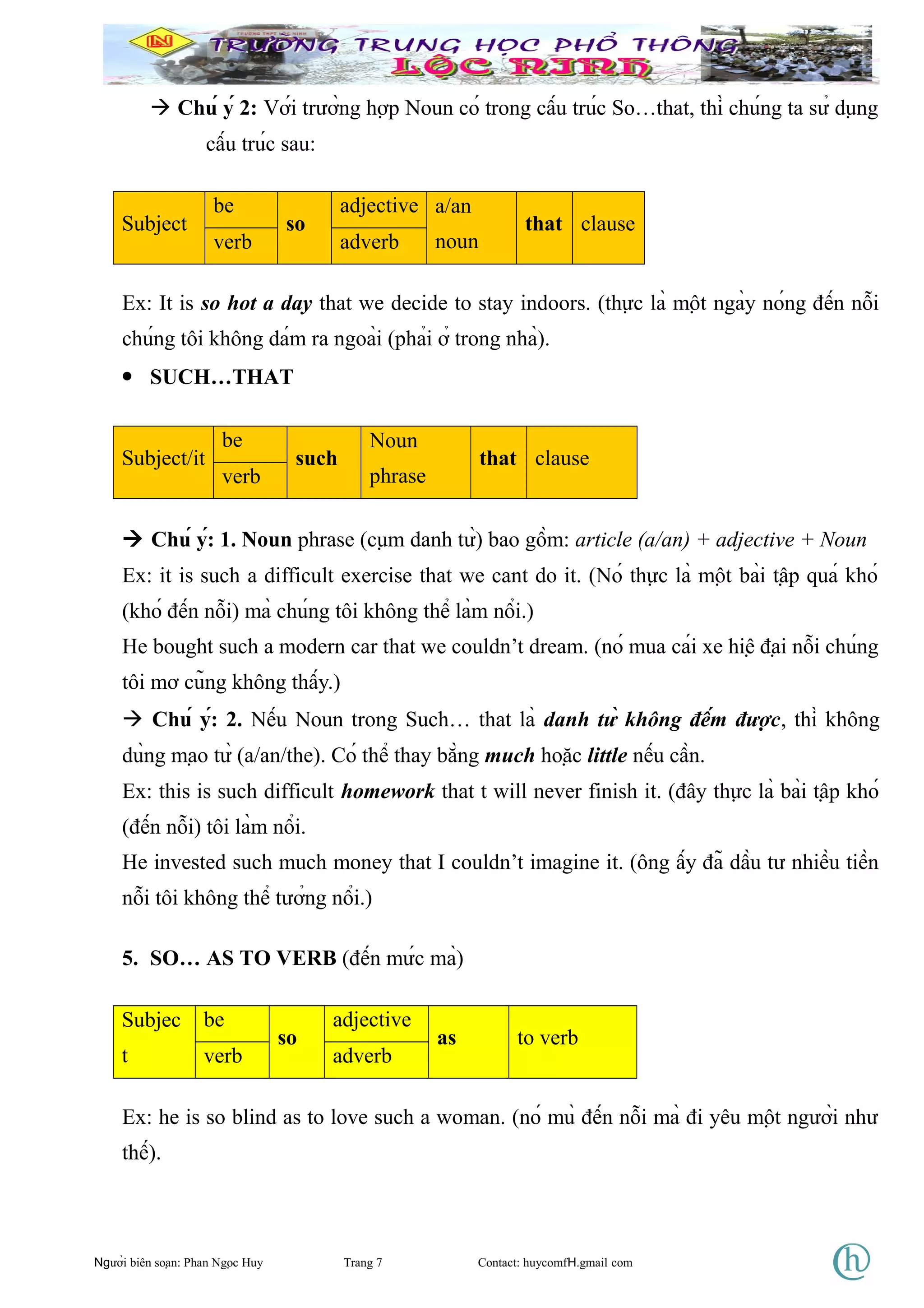  Chú ý 2: Với trường hợp Noun có trong cấu trúc So…that, thì chúng ta sử dụng
cấu trúc sau:
Subject
be
so
adjective a/an
noun
that clause
verb adverb
Ex: It is so hot a day that we decide to stay indoors. (thực là một ngày nóng đến nỗi
chúng tôi không dám ra ngoài (phải ở trong nhà).
• SUCH…THAT
Subject/it
be
such
Noun
phrase
that clause
verb
 Chú ý: 1. Noun phrase (cụm danh từ) bao gồm: article (a/an) + adjective + Noun
Ex: it is such a difficult exercise that we cant do it. (Nó thực là một bài tập quá khó
(khó đến nỗi) mà chúng tôi không thể làm nổi.)
He bought such a modern car that we couldn’t dream. (nó mua cái xe hiệ đại nỗi chúng
tôi mơ cũng không thấy.)
 Chú ý: 2. Nếu Noun trong Such… that là danh từ không đếm được, thì không
dùng mạo từ (a/an/the). Có thể thay bằng much hoặc little nếu cần.
Ex: this is such difficult homework that t will never finish it. (đây thực là bài tập khó
(đến nỗi) tôi làm nổi.
He invested such much money that I couldn’t imagine it. (ông ấy đã dầu tư nhiều tiền
nỗi tôi không thể tưởng nổi.)
5. SO… AS TO VERB (đến mức mà)
Subjec
t
be
so
adjective
as to verb
verb adverb
Ex: he is so blind as to love such a woman. (nó mù đến nỗi mà đi yêu một người như
thế).
Người biên soạn: Phan Ngọc Huy Trang 7 Contact: huycomfH.gmail com
 