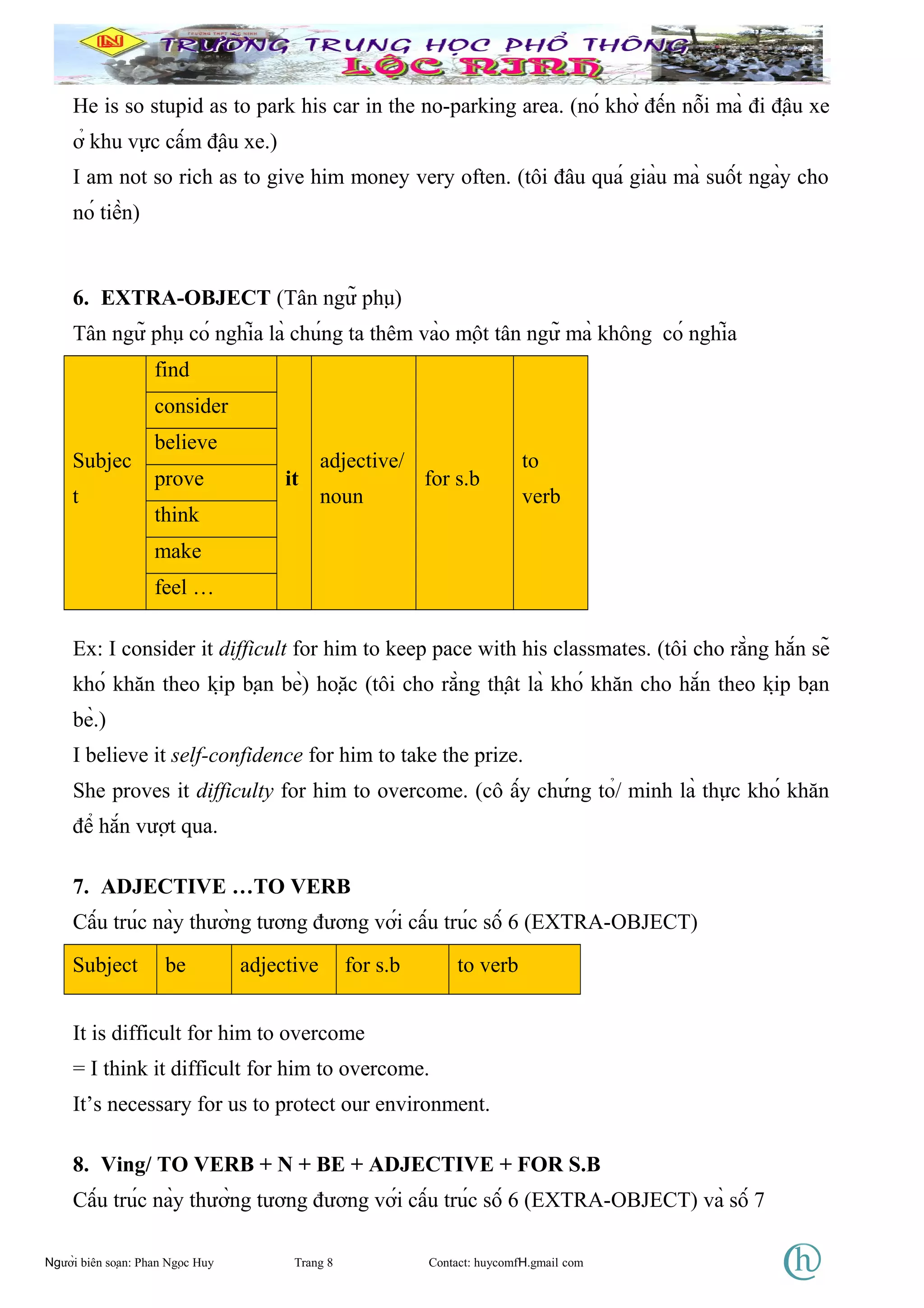 He is so stupid as to park his car in the no-parking area. (nó khờ đến nỗi mà đi đậu xe
ở khu vực cấm đậu xe.)
I am not so rich as to give him money very often. (tôi đâu quá giàu mà suốt ngày cho
nó tiền)
6. EXTRA-OBJECT (Tân ngữ phụ)
Tân ngữ phụ có nghĩa là chúng ta thêm vào một tân ngữ mà không có nghĩa
Subjec
t
find
it
adjective/
noun
for s.b
to
verb
consider
believe
prove
think
make
feel …
Ex: I consider it difficult for him to keep pace with his classmates. (tôi cho rằng hắn sẽ
khó khăn theo kịp bạn bè) hoặc (tôi cho rằng thật là khó khăn cho hắn theo kịp bạn
bè.)
I believe it self-confidence for him to take the prize.
She proves it difficulty for him to overcome. (cô ấy chứng tỏ/ minh là thực khó khăn
để hắn vượt qua.
7. ADJECTIVE …TO VERB
Cấu trúc này thường tương đương với cấu trúc số 6 (EXTRA-OBJECT)
Subject be adjective for s.b to verb
It is difficult for him to overcome
= I think it difficult for him to overcome.
It’s necessary for us to protect our environment.
8. Ving/ TO VERB + N + BE + ADJECTIVE + FOR S.B
Cấu trúc này thường tương đương với cấu trúc số 6 (EXTRA-OBJECT) và số 7
Người biên soạn: Phan Ngọc Huy Trang 8 Contact: huycomfH.gmail com
 