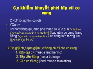 C¸c khiÕm khuyÕt phèi hîp víi co
cøng
• C¬ bÞ rót ng¾n (co rót)
• YÕu c¬
• C¬ ho¹t ®éng qu¸ møc phô thuéc sù kÐo gi·n (stre tch-
de pe nde nt m uscle o ve ractivity) bao gåm co cøng ®ång
®éng (spastic co -co ntractio n), co cøng lo¹n tr­¬ng lùc
(spastic dysto nia)
 Ba gi¶i ph¸p lµm gi¶m t¸c ®éng cã h¹i cña co cøng:
1. KÐo dµi c¬ (muscle lengthening)
2. TËp vËn ®éng (motor training)
3. Gi·n c¬ t¹i chç (local muscle relaxation)
 