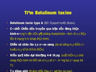 Tiªm Botulinum toxine
• Botulinum toxin type ABotulinum toxin type A (BD: Dysport hoÆc Botox).(BD: Dysport hoÆc Botox).
• C¬ chÕ: ChÑn dÉn truyÒn qua b¶n vËn ®éng thÇnC¬ chÕ: ChÑn dÉn truyÒn qua b¶n vËn ®éng thÇn
kinh-c¬kinh-c¬(ng¨n c¶n viÖc gi¶i phãng Acetylcholin –Ach- tõ c¸c ®Çu(ng¨n c¶n viÖc gi¶i phãng Acetylcholin –Ach- tõ c¸c ®Çu
tËn ë mµng tr-íc xinap thÇn kinh).tËn ë mµng tr-íc xinap thÇn kinh).
• ChÑn cã chän läc c¸c c¬ co cøngChÑn cã chän läc c¸c c¬ co cøng (do sö dông m¸y ®iÖn c¬(do sö dông m¸y ®iÖn c¬
hoÆc m¸y kÝch thÝch ®iÖn).hoÆc m¸y kÝch thÝch ®iÖn).
• HiÖu qu¶ kÐo dµi kho¶ng 4-6 th¸ngHiÖu qu¶ kÐo dµi kho¶ng 4-6 th¸ng (xuÊt hiÖn c¸c chåi(xuÊt hiÖn c¸c chåi
xinap thÇn kinh míi ®Ó nèi víi c¸c sîi c¬ - tr-¬ng lùc c¬ quay trëxinap thÇn kinh míi ®Ó nèi víi c¸c sîi c¬ - tr-¬ng lùc c¬ quay trë
l¹i).l¹i).
•
 