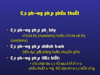 C¸c ph-¬ng ph¸p phÉu thuËt
• C¸c ph-¬ng ph¸p ph¸ hñyC¸c ph-¬ng ph¸p ph¸ hñy
c¾t bá tñy (myelotomy) hoÆc c¾t bá cét tñyc¾t bá tñy (myelotomy) hoÆc c¾t bá cét tñy
(cordotomy).(cordotomy).
• C¸c ph-¬ng ph¸p chØnh h×nhC¸c ph-¬ng ph¸p chØnh h×nh
(kÐo dµi, gi¶i phãng hoÆc chuyÓn g©n).(kÐo dµi, gi¶i phãng hoÆc chuyÓn g©n).
• C¸c ph-¬ng ph¸p ®Æc biÖt:C¸c ph-¬ng ph¸p ®Æc biÖt:
-- c¾t chän läc c¸c rÔ sau ë trÎ b¹i n·oc¾t chän läc c¸c rÔ sau ë trÎ b¹i n·o
- phÉu thuËt x-¬ng ®Ó söa ch÷a c¸c biÕn d¹ng- phÉu thuËt x-¬ng ®Ó söa ch÷a c¸c biÕn d¹ng
 