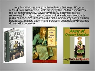 Lucy Maud Montgomery napisała Anię z Zielonego Wzgórza
w 1904 roku. Niestety nie udało się jej wydać. Żaden z wydawców
nie był zainteresowany. Czytelnicy mogliby nigdy nie poznać
rudowłosej Ani, gdyż zrezygnowana autorka schowała rękopis do
pudła na kapelusze i zapomniała o nim. Dopiero przy okazji wielkich
porządków, znalazła zapomnianą powieść i postanowiła wprowadzić
do niej kilka poprawek.
 