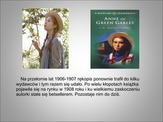 Na przełomie lat 1906-1907 rękopis ponownie trafił do kilku
wydawców i tym razem się udało. Po wielu kłopotach książka
pojawiła się na rynku w 1908 roku i ku wielkiemu zaskoczeniu
autorki stała się betsellerem. Pozostaje nim do dziś.
 