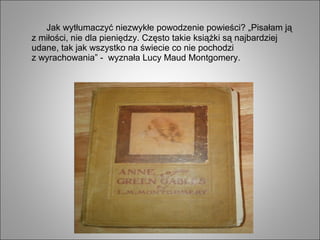 Jak wytłumaczyć niezwykłe powodzenie powieści? „Pisałam ją
z miłości, nie dla pieniędzy. Często takie książki są najbardziej
udane, tak jak wszystko na świecie co nie pochodzi
z wyrachowania” - wyznała Lucy Maud Montgomery.
 