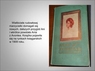 Wielbiciele rudowłosej
marzycielki domagali się
nowych, dalszych przygód Ani
i wkrótce powstała Ania
z Avonlea. Książka pojawiła
się na rynkach księgarskich
w 1909 roku.
 
