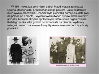 W 1911 roku, już po śmierci babci, Maud wyszła za mąż za
Ewena Macdonalda, prezbiteriańskiego pastora. Jako pastorowa
intensywnie pracowała. Chociaż była pierwszą damą Leskdale (wsi
na północ od Toronto), wychowywała dwóch synów, brała również
udział w licznych akcjach społecznych, które sama organizowała.
Każdego ranka kilka godzin przeznaczała na pisanie, wydawcy
nalegali bowiem na kolejne tomy błyskawicznie rozchodzących się
powieści.
 