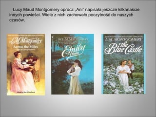 Lucy Maud Montgomery oprócz „Ani” napisała jeszcze kilkanaście
innych powieści. Wiele z nich zachowało poczytność do naszych
czasów.
 