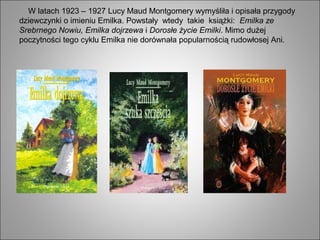 W latach 1923 – 1927 Lucy Maud Montgomery wymyśliła i opisała przygody
dziewczynki o imieniu Emilka. Powstały wtedy takie książki: Emilka ze
Srebrnego Nowiu, Emilka dojrzewa i Dorosłe życie Emilki. Mimo dużej
poczytności tego cyklu Emilka nie dorównała popularnością rudowłosej Ani.
 