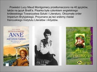 Powieści Lucy Maud Montgomery przetłumaczono na 40 języków,
także na język Braill’a. Pisarka była członkiem angielskiego
królewskiego Towarzystwa Sztuki i Literatury. Otrzymała order
Imperium Brytyjskiego. Przyznano jej też srebrny medal
francuskiego Instytutu Literatów i Artystów.
 