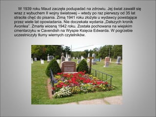 W 1939 roku Maud zaczęła podupadać na zdrowiu. Jej świat zawalił się
wraz z wybuchem II wojny światowej – wtedy po raz pierwszy od 35 lat
straciła chęć do pisania. Zimą 1941 roku złożyła u wydawcy powstające
przez wiele lat opowiadania. Nie doczekała wydania „Dalszych kronik
Avonlea”. Zmarła wiosną 1942 roku. Została pochowana na wiejskim
cmentarzyku w Cavendish na Wyspie Księcia Edwarda. W pogrzebie
uczestniczyły tłumy wiernych czytelników.
 