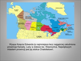 Wyspa Księcia Edwarda to najmniejsza lecz najgęściej zaludniona
prowincja Kanady. Leży w Zatoce św. Wawrzyńca. Największym
miastem prowincji jest jej stolica Chalottetown.
 