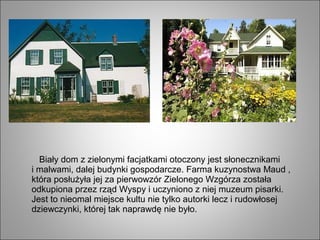 Biały dom z zielonymi facjatkami otoczony jest słonecznikami
i malwami, dalej budynki gospodarcze. Farma kuzynostwa Maud ,
która posłużyła jej za pierwowzór Zielonego Wzgórza została
odkupiona przez rząd Wyspy i uczyniono z niej muzeum pisarki.
Jest to nieomal miejsce kultu nie tylko autorki lecz i rudowłosej
dziewczynki, której tak naprawdę nie było.
 