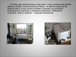 Z chwilą, gdy przekraczamy próg domu, znów rozpływa się gdzieś
granica między rzeczywistością a fikcją – w salonie maszyna do
pisania Maud, przez poręcz krzesła w pokoiku na poddaszu
przewieszona sukienka z bufiastymi rękawami. Pelargonie
w oknach, słoje w spiżarni – wszystko prawdziwe.
 
