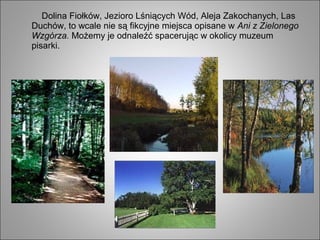 Dolina Fiołków, Jezioro Lśniących Wód, Aleja Zakochanych, Las
Duchów, to wcale nie są fikcyjne miejsca opisane w Ani z Zielonego
Wzgórza. Możemy je odnaleźć spacerując w okolicy muzeum
pisarki.
 