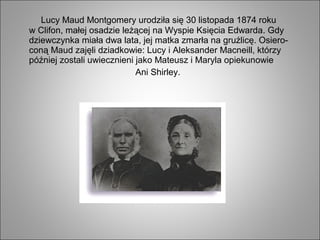 Lucy Maud Montgomery urodziła się 30 listopada 1874 roku
w Clifon, małej osadzie leżącej na Wyspie Księcia Edwarda. Gdy
dziewczynka miała dwa lata, jej matka zmarła na gruźlicę. Osiero-
coną Maud zajęli dziadkowie: Lucy i Aleksander Macneill, którzy
później zostali uwiecznieni jako Mateusz i Maryla opiekunowie
Ani Shirley.
 