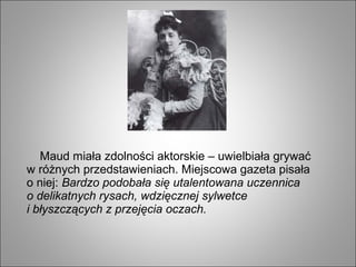 Maud miała zdolności aktorskie – uwielbiała grywać
w różnych przedstawieniach. Miejscowa gazeta pisała
o niej: Bardzo podobała się utalentowana uczennica
o delikatnych rysach, wdzięcznej sylwetce
i błyszczących z przejęcia oczach.
 