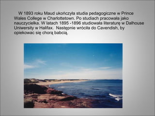 W 1893 roku Maud ukończyła studia pedagogiczne w Prince
Wales College w Charlottetown. Po studiach pracowała jako
nauczycielka. W latach 1895 -1896 studiowała literaturę w Dalhouse
Uniwersity w Halifax. Następnie wróciła do Cavendish, by
opiekowac się chorą babcią.
 