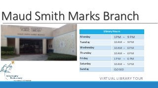 Maud Smith Marks Branch 
Library Hours 
Monday 
Tuesday 
Wednesday 
Thursday 
Friday 
Saturday 
Sunday 
1 PM – 9 PM 
10 AM – 9 PM 
10 AM – 6 PM 
10 AM – 6 PM 
1 PM – 6 PM 
10 AM – 5 PM 
CLOSED 
VIRTUAL LIBRARY TOUR 
 