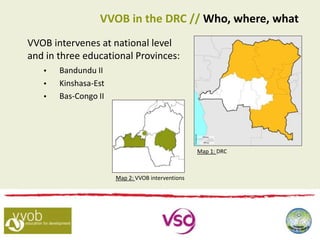 VVOB intervenes at national level
and in three educational Provinces:
 Bandundu II
 Kinshasa-Est
 Bas-Congo II
VVOB in the DRC // Who, where, what
Map 1: DRC
Map 2: VVOB interventions
 