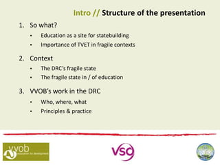 1. So what?
 Education as a site for statebuilding
 Importance of TVET in fragile contexts
2. Context
 The DRC’s fragile state
 The fragile state in / of education
3. VVOB’s work in the DRC
 Who, where, what
 Principles & practice
Intro // Structure of the presentation
 