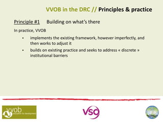 Principle #1 Building on what’s there
In practice, VVOB
 implements the existing framework, however imperfectly, and
then works to adjust it
 builds on existing practice and seeks to address « discrete »
institutional barriers
VVOB in the DRC // Principles & practice
 
