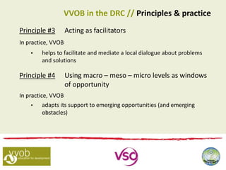 Principle #3 Acting as facilitators
In practice, VVOB
 helps to facilitate and mediate a local dialogue about problems
and solutions
Principle #4 Using macro – meso – micro levels as windows
of opportunity
In practice, VVOB
 adapts its support to emerging opportunities (and emerging
obstacles)
VVOB in the DRC // Principles & practice
 