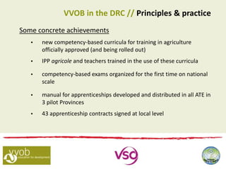 Some concrete achievements
 new competency-based curricula for training in agriculture
officially approved (and being rolled out)
 IPP agricole and teachers trained in the use of these curricula
 competency-based exams organized for the first time on national
scale
 manual for apprenticeships developed and distributed in all ATE in
3 pilot Provinces
 43 apprenticeship contracts signed at local level
VVOB in the DRC // Principles & practice
 