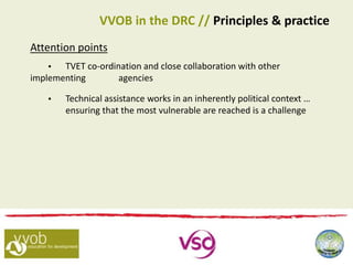Attention points
 TVET co-ordination and close collaboration with other
implementing agencies
 Technical assistance works in an inherently political context …
ensuring that the most vulnerable are reached is a challenge
VVOB in the DRC // Principles & practice
 