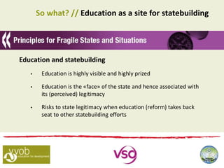 So what? // Education as a site for statebuilding
Education and statebuilding
 Education is highly visible and highly prized
 Education is the «face» of the state and hence associated with
its (perceived) legitimacy
 Risks to state legitimacy when education (reform) takes back
seat to other statebuilding efforts
 