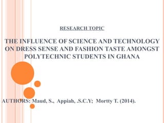 RESEARCH TOPIC 
THE INFLUENCE OF SCIENCE AND TECHNOLOGY 
ON DRESS SENSE AND FASHION TASTE AMONGST 
POLYTECHNIC STUDENTS IN GHANA 
AUTHORS: Maud, S., Appiah, .S.C.Y; Mortty T. (2014). 
 