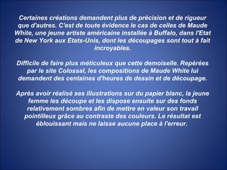 Certaines créations demandent plus de précision et de rigueur
que d'autres. C'est de toute évidence le cas de celles de Maude
White, une jeune artiste américaine installée à Buffalo, dans l'Etat
de New York aux Etats-Unis, dont les découpages sont tout à fait
incroyables.
Difficile de faire plus méticuleux que cette demoiselle. Repérées
par le site Colossal, les compositions de Maude White lui
demandent des centaines d'heures de dessin et de découpage.
Après avoir réalisé ses illustrations sur du papier blanc, la jeune
femme les découpe et les dispose ensuite sur des fonds
relativement sombres afin de mettre en valeur son travail
pointilleux grâce au contraste des couleurs. Le résultat est
éblouissant mais ne laisse aucune place à l'erreur.