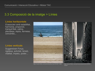 Línies horitzontals S’associen amb estabilitat, harmonia, proporció, tranquil·litat, calma, placidesa, repòs, fermesa, concòrdia... Comunicació i Interacció Educativa > Mòdul TAC 3.3 Composició de la imatge > Línies http://www.flickr.com/photos/ameotoko/5225010547 http://www.flickr.com/photos/docman/243911460 Línies verticals Suggereixen Força, rigidesa, activitat, tensió, vitalitat, ímpetu, poder... 