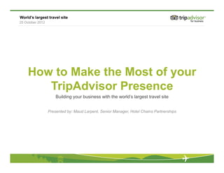 World’s largest travel site
25 October 2012




    How to Make the Most of your
       TripAdvisor Presence
                      Building your business with the world’s largest travel site


                  Presented by: Maud Larpent, Senior Manager, Hotel Chains Partnerships
 