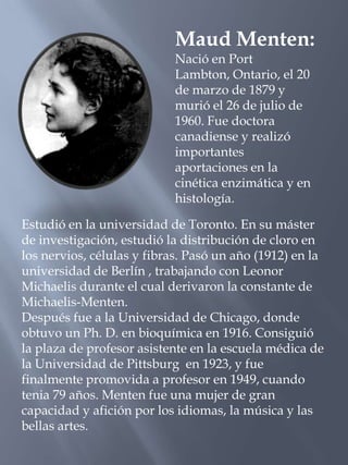 Maud Menten: Nació en Port Lambton, Ontario, el 20 de marzo de 1879 y murió el 26 de julio de 1960. Fue doctora canadiense y realizó importantes aportaciones en la cinética enzimática y en histología. Estudió en la universidad de Toronto. En su máster de investigación, estudió la distribución de cloro en los nervios, células y fibras. Pasó un año (1912) en la universidad de Berlín , trabajando con Leonor Michaelis durante el cual derivaron la constante de Michaelis-Menten. Después fue a la Universidad de Chicago, donde obtuvo un Ph. D. en bioquímica en 1916. Consiguió la plaza de profesor asistente en la escuela médica de la Universidad de Pittsburg  en 1923, y fue finalmente promovida a profesor en 1949, cuando tenia 79 años. Menten fue una mujer de gran capacidad y afición por los idiomas, la música y las bellas artes. 