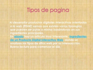            Tipos de paginaAl desarrollar productos digitales interactivos orientados a la web (PDIW) vemos que existen varias tipologías que pueden ser puras o mixtas basándonos en sus ingredientes principales.En alzado hay un artículo muy interesante, Ingredientes de un Producto Digital Interactivo Web, donde se analizan los tipos de sitios web por su intereacción. Buena lectura para comenzar el día.