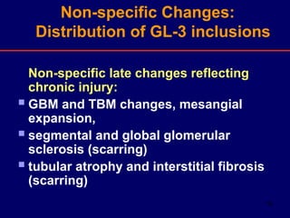 16
Non-specific late changes reflecting
chronic injury:
GBM and TBM changes, mesangial
expansion,
segmental and global glomerular
sclerosis (scarring)
tubular atrophy and interstitial fibrosis
(scarring)
Non-specific Changes:
Distribution of GL-3 inclusions
 