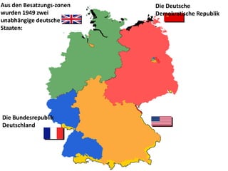 Aus den Besatzungs-zonen   Die Deutsche
wurden 1949 zwei           Demokratische Republik
unabhängige deutsche
Staaten:




Die Bundesrepublik
Deutschland
 