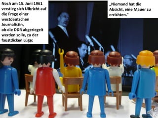 Noch am 15. Juni 1961        „Niemand hat die
verstieg sich Ulbricht auf   Absicht, eine Mauer zu
die Frage einer              errichten.“
westdeutschen
Journalistin,
ob die DDR abgeriegelt
werden solle, zu der
faustdicken Lüge:
 